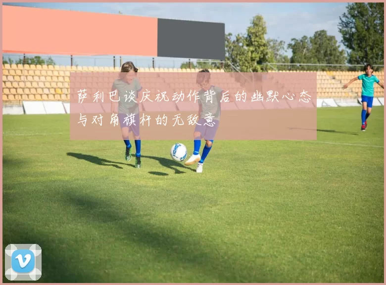萨利巴谈庆祝动作背后的幽默心态与对角旗杆的无敌意