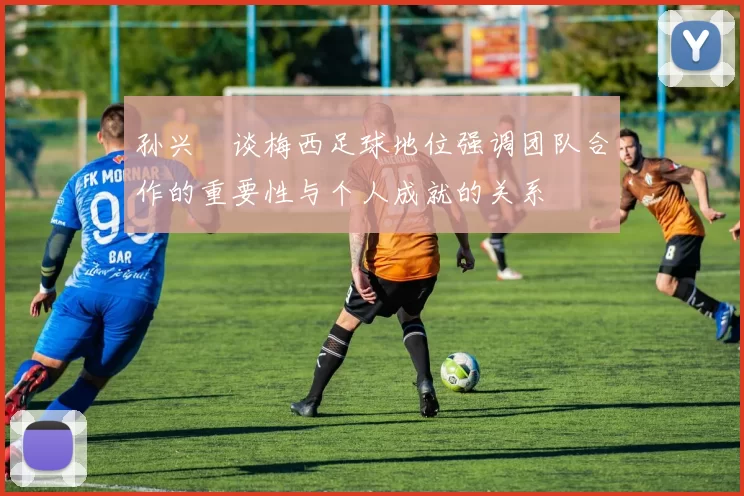 孙兴慜谈梅西足球地位强调团队合作的重要性与个人成就的关系