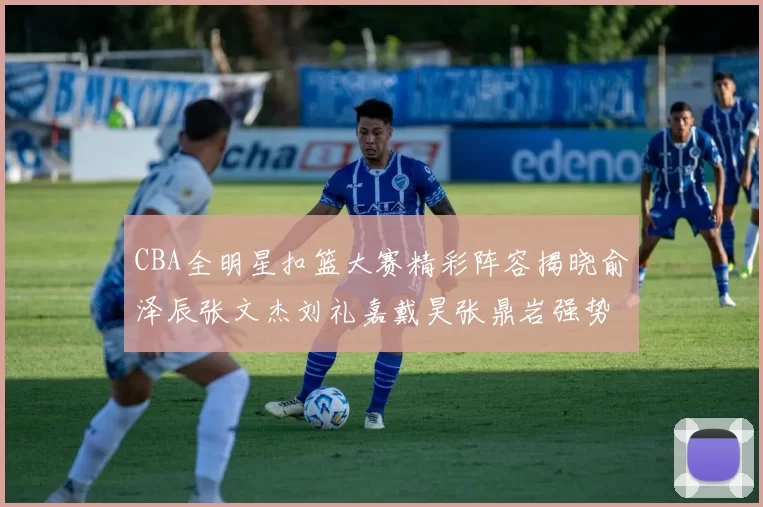 CBA全明星扣篮大赛精彩阵容揭晓俞泽辰张文杰刘礼嘉戴昊张鼎岩强势参赛