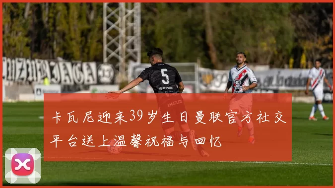 卡瓦尼迎来39岁生日曼联官方社交平台送上温馨祝福与回忆
