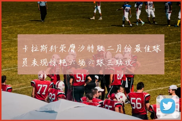 卡拉斯科荣膺沙特联二月份最佳球员表现惊艳六场六球三助攻