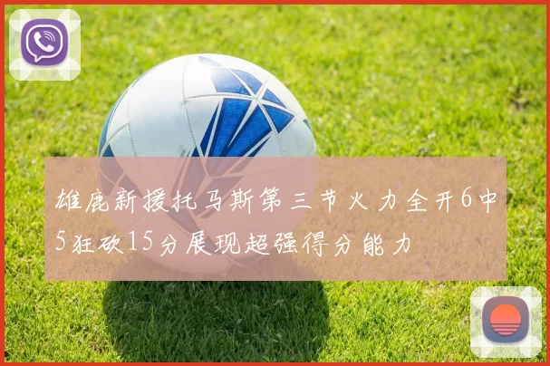 雄鹿新援托马斯第三节火力全开6中5狂砍15分展现超强得分能力