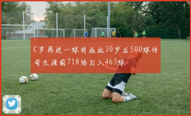 C罗再进一球将成就30岁后500球传奇生涯前718场打入463球