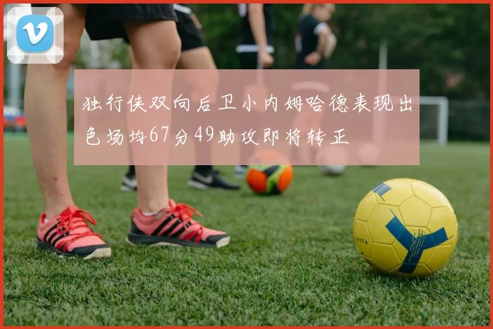 独行侠双向后卫小内姆哈德表现出色场均67分49助攻即将转正