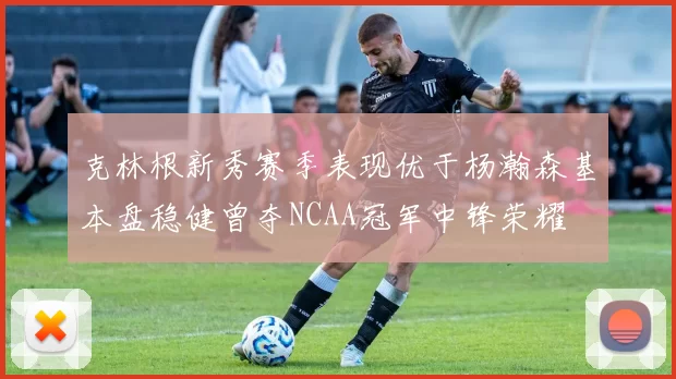 克林根新秀赛季表现优于杨瀚森基本盘稳健曾夺NCAA冠军中锋荣耀