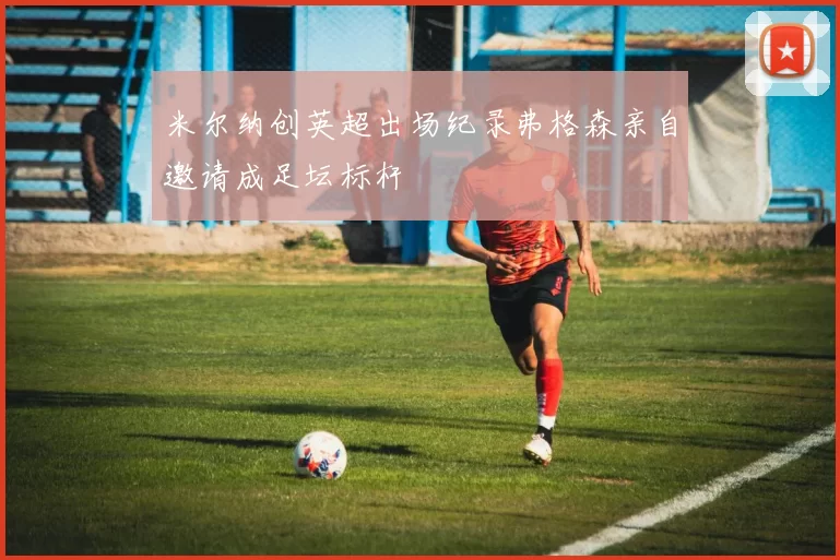 米尔纳创英超出场纪录弗格森亲自邀请成足坛标杆