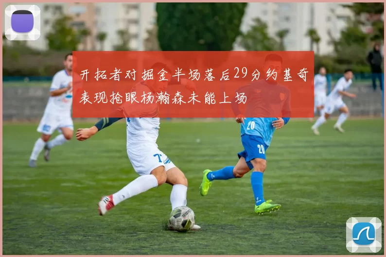 开拓者对掘金半场落后29分约基奇表现抢眼杨瀚森未能上场