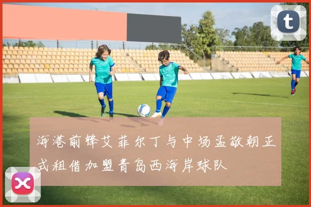 海港前锋艾菲尔丁与中场孟敬朝正式租借加盟青岛西海岸球队