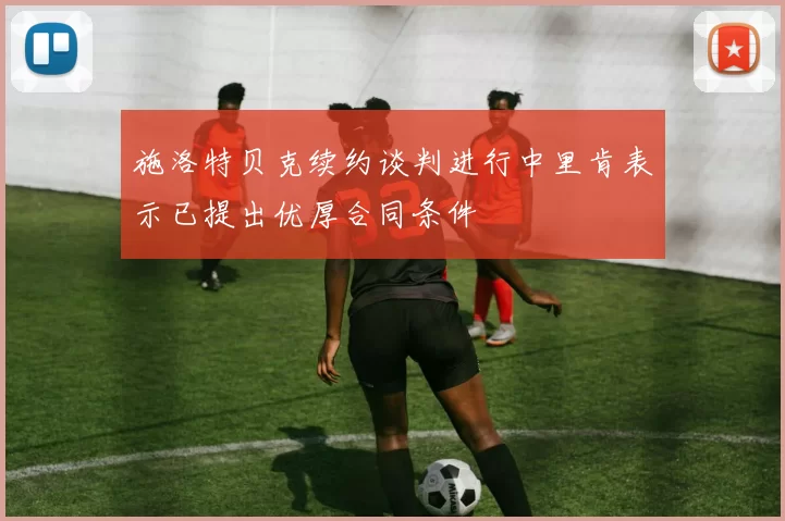 施洛特贝克续约谈判进行中里肯表示已提出优厚合同条件
