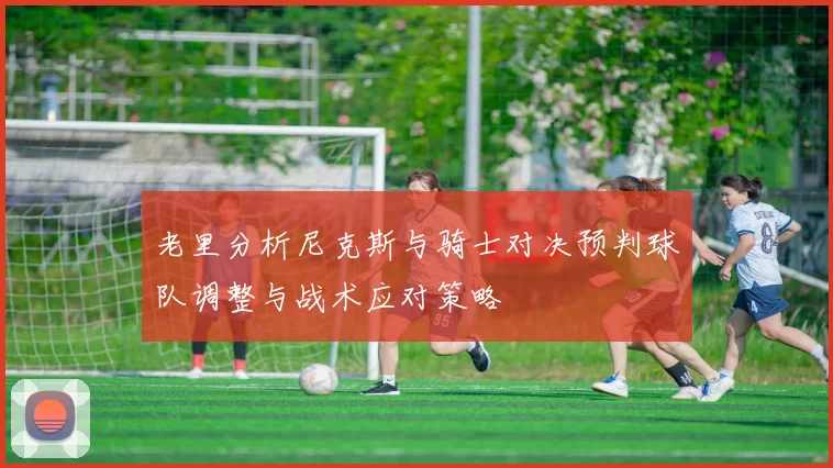 老里分析尼克斯与骑士对决预判球队调整与战术应对策略