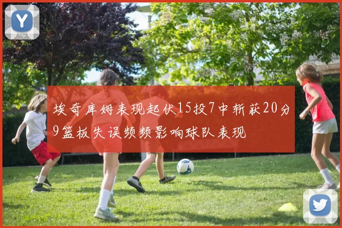 埃奇库姆表现起伏15投7中斩获20分9篮板失误频频影响球队表现