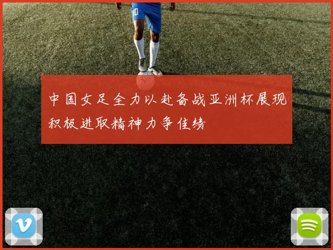 中国女足全力以赴备战亚洲杯展现积极进取精神力争佳绩