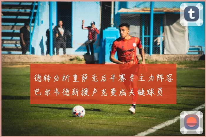 德转分析皇萨竞后半赛季主力阵容巴尔韦德新援卢克曼成关键球员