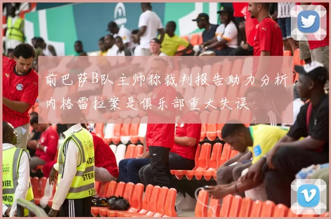 前巴萨B队主帅称裁判报告助力分析内格雷拉案是俱乐部重大失误