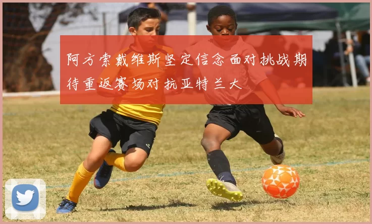 阿方索戴维斯坚定信念面对挑战期待重返赛场对抗亚特兰大