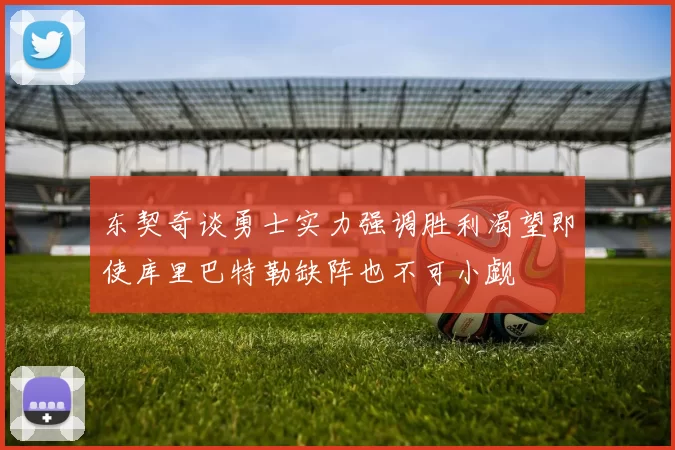 东契奇谈勇士实力强调胜利渴望即使库里巴特勒缺阵也不可小觑