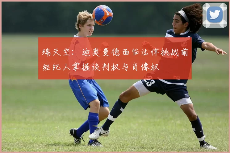 瑞天空：迪奥曼德面临法律挑战前经纪人掌握谈判权与肖像权
