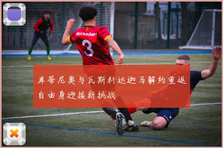 库蒂尼奥与瓦斯科达迦马解约重返自由身迎接新挑战