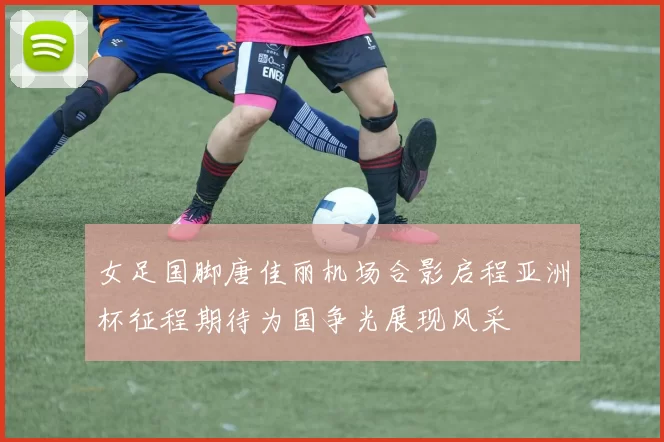 女足国脚唐佳丽机场合影启程亚洲杯征程期待为国争光展现风采