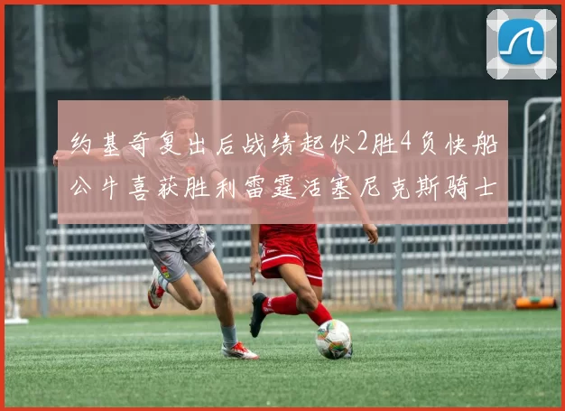 约基奇复出后战绩起伏2胜4负快船公牛喜获胜利雷霆活塞尼克斯骑士接连失利