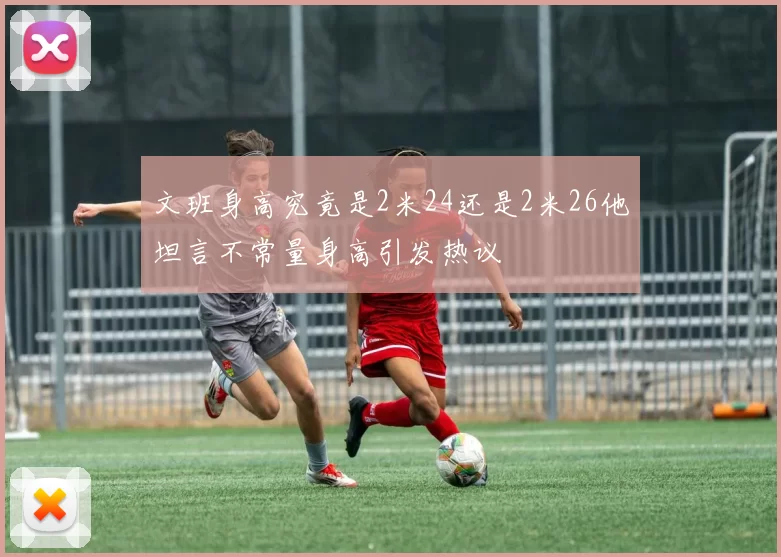 文班身高究竟是2米24还是2米26他坦言不常量身高引发热议