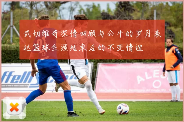 武切维奇深情回顾与公牛的岁月表达篮球生涯结束后的不变情谊