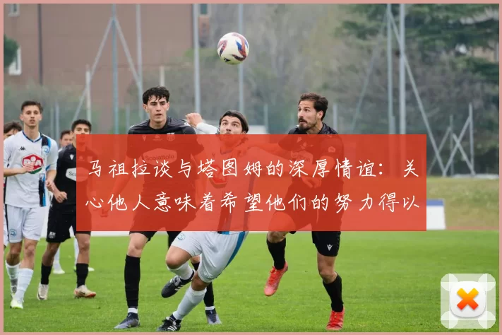 马祖拉谈与塔图姆的深厚情谊：关心他人意味着希望他们的努力得以回报