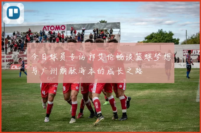 今日球员专访郭艾伦畅谈篮球梦想与广州朗肽海本的成长之路