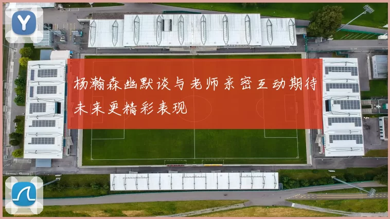 杨瀚森幽默谈与老师亲密互动期待未来更精彩表现