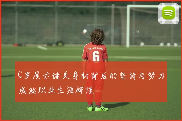 C罗展示健美身材背后的坚持与努力成就职业生涯辉煌